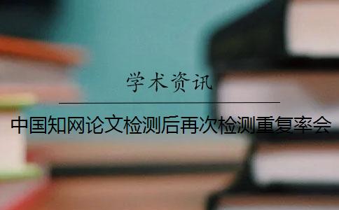中国知网论文检测后再次检测重复率会增高吗