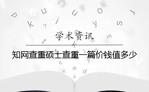 知网查重硕士查重一篇价钱值多少